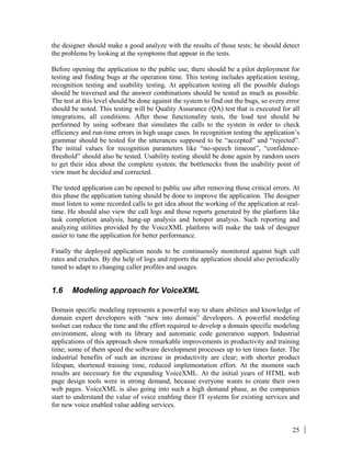 25
the designer should make a good analyze with the results of those tests; he should detect
the problems by looking at the symptoms that appear in the tests.
Before opening the application to the public use, there should be a pilot deployment for
testing and finding bugs at the operation time. This testing includes application testing,
recognition testing and usability testing. At application testing all the possible dialogs
should be traversed and the answer combinations should be tested as much as possible.
The test at this level should be done against the system to find out the bugs, so every error
should be noted. This testing will be Quality Assurance (QA) test that is executed for all
integrations, all conditions. After those functionality tests, the load test should be
performed by using software that simulates the calls to the system in order to check
efficiency and run-time errors in high usage cases. In recognition testing the application’s
grammar should be tested for the utterances supposed to be “accepted” and “rejected”.
The initial values for recognition parameters like “no-speech timeout”, “confidence-
threshold” should also be tested. Usability testing should be done again by random users
to get their idea about the complete system; the bottlenecks from the usability point of
view must be decided and corrected.
The tested application can be opened to public use after removing those critical errors. At
this phase the application tuning should be done to improve the application. The designer
must listen to some recorded calls to get idea about the working of the application at real-
time. He should also view the call logs and those reports generated by the platform like
task completion analysis, hang-up analysis and hotspot analysis. Such reporting and
analyzing utilities provided by the VoiceXML platform will make the task of designer
easier to tune the application for better performance.
Finally the deployed application needs to be continuously monitored against high call
rates and crashes. By the help of logs and reports the application should also periodically
tuned to adapt to changing caller profiles and usages.
1.6 Modeling approach for VoiceXML
Domain specific modeling represents a powerful way to share abilities and knowledge of
domain expert developers with “new into domain” developers. A powerful modeling
toolset can reduce the time and the effort required to develop a domain specific modeling
environment, along with its library and automatic code generation support. Industrial
applications of this approach show remarkable improvements in productivity and training
time; some of them speed the software development processes up to ten times faster. The
industrial benefits of such an increase in productivity are clear; with shorter product
lifespan, shortened training time, reduced implementation effort. At the moment such
results are necessary for the expanding VoiceXML. At the initial years of HTML web
page design tools were in strong demand, because everyone wants to create their own
web pages. VoiceXML is also going into such a high demand phase, as the companies
start to understand the value of voice enabling their IT systems for existing services and
for new voice enabled value adding services.
 