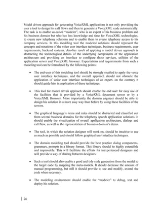 26
Model driven approach for generating VoiceXML applications is not only providing the
user a tool to design his call flows and then to generate a VoiceXML code automatically.
The task is to enable so-called “modeler”, who is an expert of his business problem and
his business domain but who has less knowledge and time for VoiceXML technologies,
to create new telephony solutions and to enable them to create telephony access to his
company services. In this modeling tool the modeled solutions should represent the
concepts and notations of the voice user interface techniques, business requirements, user
requirements, backend systems. Another result of applying a model driven approach is
abstracting the technological details of the underlying components of the application
architecture and providing an interface to configure those services, utilities of the
application server and VoiceXML browser. Expectations and requirements from such a
modeling tool can be formulated by the following points:
• The end-user of this modeling tool should be strongly enabled to apply the voice
user interface techniques, and the overall approach should not obstacle the
application of voice user interface techniques of an expert, on the contrary it
should guide him in application of these techniques.
• This tool for model driven approach should enable the end user for easy use of
the facilities that is provided by a VoiceXML document server or by a
VoiceXML Browser. More importantly the domain engineer should be able to
design his solution in a more easy way than before by using these facilities of the
servers.
• The graphical language’s items and rules should be abstracted and classified out
from several business domains for the telephony speech application solutions. It
should enable the visualization of overall application architecture, dialogs and
call flow, as well as the representation of business domain’s items.
• The tool, in which the solution designer will work on, should be intuitive to use
as much as possible and should follow graphical user interface techniques.
• The domain modeling tool should provide the best practice dialog components,
grammars, prompts in a library format. This library should be highly extendible
and improvable. This will facilitate the efforts for inexperienced designers and
will provide a way of sharing between designers.
• Such a tool should also enable a good and tidy code generation from the model to
the target code by mapping the meta-models. It should decrease the amount of
manual programming, but still it should provide to see and modify, extend the
code when necessary.
• The modeling environment should enable the “modeler” to debug, test and
deploy his solution.
 