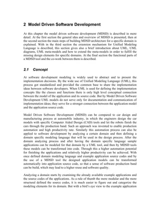 2 Model Driven Software Development
At this chapter the model driven software development (MDSD) is described in more
detail. At the first section the general idea and overview of MDSD is presented, then at
the second section the main steps of building MDSD architecture for a specific domain is
explained. With in the third section the extension mechanism for Unified Modeling
Language is described, this section gives also a brief introduction about UML, UML
diagrams, UML meta-models and how to extend the meta-models in order to fulfill the
missing design elements for specific domains. At the final section the functional parts of
a MDSD tool and the co-work between them is described.
2.1 Concept
At software development modeling is widely used to abstract and to present the
implementation decisions. By the wide use of Unified Modeling Language (UML), this
process got standardized and provided the common base to share the implementation
ideas between software developers. When UML is used for defining the implementation
concepts like the classes and functions there is only high level conceptual connection
between the model of the application and its source code. But by Model Driven Software
Development UML models do not serve only for documentation and communication of
implementation ideas; they serve for a stronger connection between the application model
and the application source code.
Model Driven Software Development (MDSD) can be compared to car design and
manufacturing process at automobile industry, in which the engineers design the car
models with specific Computer Aided Design (CAD) tools and let the robots finish the
cars through the production band. Such an approach was invented to enable production
automation and high productivity rate. Similarly this automation process can also be
applied to software development by analyzing a certain domain and then defining a
domain specific modeling language that will be used in the design process. After the
domain analyzing process and after having the domain specific language sample
applications can be modeled for that domain by a UML tool, and then by MDSD tools
these models can be transformed into code. Through this a higher automation potential
for finishing the applications and relatively higher productivity can be achieved. With
once defined domain modeling language and example application source codes and by
the use of a MDSD tool the designed application models can be transformed
automatically into application source code, so that a sense of software production band
can be build, which may lead to a higher reuse and software quality.
Analyzing a domain starts by examining the already available example applications and
the source codes of the applications. As a rule of thumb the more modular and the more
structural defined the source codes, it is much easier to figure out and categorize the
modeling elements for its domain. But with a bird’s eye view to the example application
 