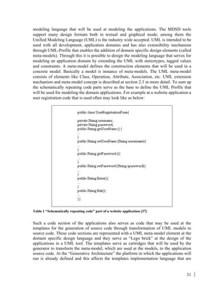 31
modeling language that will be used at modeling the applications. The MDSD tools
support many design formats both in textual and graphical mode; among them the
Unified Modeling Language (UML) is the industry wide accepted. UML is intended to be
used with all development, application domains and has also extensibility mechanism
through UML-Profile that enables the addition of domain specific design elements (called
meta-models). Through this it is possible to design the modeling language that serves for
modeling an application domain by extending the UML with stereotypes, tagged values
and constraints. A meta-model defines the construction elements that will be used in a
concrete model. Basically a model is instance of meta-models. The UML meta-model
consists of elements like Class, Operation, Attribute, Association, etc. UML extension
mechanism and meta-model concept is described at section 2.3 in more detail. To sum up
the schematically repeating code parts serve as the base to define the UML Profile that
will be used for modeling the domain applications. For example at a website application a
user registration code that is used often may look like as below:
Table 1 “Schematically repeating code” part of a website application [37]
Such a code section of the applications also serves as code that may be used at the
templates for the generation of source code through transformation of UML models to
source code. These code sections are represented with a UML meta-model element at the
domain specific design language and they serve as “Lego brick” at the design of the
applications in a UML tool. The templates serve as cartridges that will be used by the
generator to transform the meta-model, which are used at the models, to the application
source code. At the “Generative Architecture” the platform in which the applications will
run is already defined and this affects the templates implementation language that are
 