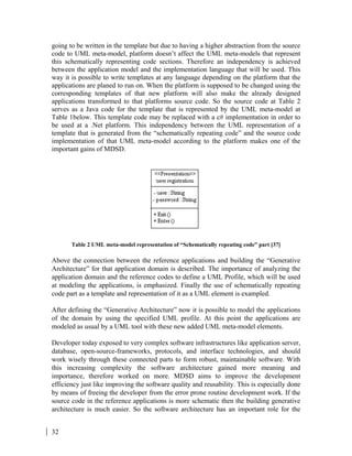 32
going to be written in the template but due to having a higher abstraction from the source
code to UML meta-model, platform doesn’t affect the UML meta-models that represent
this schematically representing code sections. Therefore an independency is achieved
between the application model and the implementation language that will be used. This
way it is possible to write templates at any language depending on the platform that the
applications are planed to run on. When the platform is supposed to be changed using the
corresponding templates of that new platform will also make the already designed
applications transformed to that platforms source code. So the source code at Table 2
serves as a Java code for the template that is represented by the UML meta-model at
Table 1below. This template code may be replaced with a c# implementation in order to
be used at a .Net platform. This independency between the UML representation of a
template that is generated from the “schematically repeating code” and the source code
implementation of that UML meta-model according to the platform makes one of the
important gains of MDSD.
Table 2 UML meta-model representation of “Schematically repeating code” part [37]
Above the connection between the reference applications and building the “Generative
Architecture” for that application domain is described. The importance of analyzing the
application domain and the reference codes to define a UML Profile, which will be used
at modeling the applications, is emphasized. Finally the use of schematically repeating
code part as a template and representation of it as a UML element is exampled.
After defining the “Generative Architecture” now it is possible to model the applications
of the domain by using the specified UML profile. At this point the applications are
modeled as usual by a UML tool with these new added UML meta-model elements.
Developer today exposed to very complex software infrastructures like application server,
database, open-source-frameworks, protocols, and interface technologies, and should
work wisely through these connected parts to form robust, maintainable software. With
this increasing complexity the software architecture gained more meaning and
importance, therefore worked on more. MDSD aims to improve the development
efficiency just like improving the software quality and reusability. This is especially done
by means of freeing the developer from the error prone routine development work. If the
source code in the reference applications is more schematic then the building generative
architecture is much easier. So the software architecture has an important role for the
 