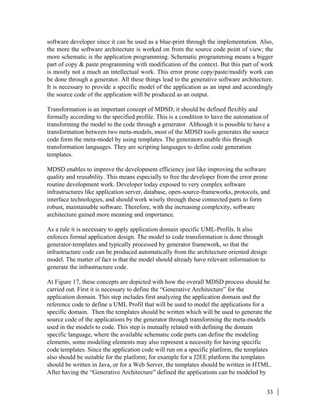 33
software developer since it can be used as a blue-print through the implementation. Also,
the more the software architecture is worked on from the source code point of view; the
more schematic is the application programming. Schematic programming means a bigger
part of copy & paste programming with modification of the context. But this part of work
is mostly not a much an intellectual work. This error prone copy/paste/modify work can
be done through a generator. All these things lead to the generative software architecture.
It is necessary to provide a specific model of the application as an input and accordingly
the source code of the application will be produced as an output.
Transformation is an important concept of MDSD; it should be defined flexibly and
formally according to the specified profile. This is a condition to have the automation of
transforming the model to the code through a generator. Although it is possible to have a
transformation between two meta-models, most of the MDSD tools generates the source
code form the meta-model by using templates. The generators enable this through
transformation languages. They are scripting languages to define code generation
templates.
MDSD enables to improve the development efficiency just like improving the software
quality and reusability. This means especially to free the developer from the error prone
routine development work. Developer today exposed to very complex software
infrastructures like application server, database, open-source-frameworks, protocols, and
interface technologies, and should work wisely through these connected parts to form
robust, maintainable software. Therefore, with the increasing complexity, software
architecture gained more meaning and importance.
As a rule it is necessary to apply application domain specific UML-Profils. It also
enforces formal application design. The model to code transformation is done through
generator-templates and typically processed by generator framework, so that the
infrastructure code can be produced automatically from the architecture oriented design
model. The matter of fact is that the model should already have relevant information to
generate the infrastructure code.
At Figure 17, these concepts are depicted with how the overall MDSD process should be
carried out. First it is necessary to define the “Generative Architecture” for the
application domain. This step includes first analyzing the application domain and the
reference code to define a UML Profil that will be used to model the applications for a
specific domain. Then the templates should be written which will be used to generate the
source code of the applications by the generator through transforming the meta-models
used in the models to code. This step is mutually related with defining the domain
specific language, where the available schematic code parts can define the modeling
elements, some modeling elements may also represent a necessity for having specific
code templates. Since the application code will run on a specific platform, the templates
also should be suitable for the platform; for example for a J2EE platform the templates
should be written in Java, or for a Web Server, the templates should be written in HTML.
After having the “Generative Architecture” defined the applications can be modeled by
 