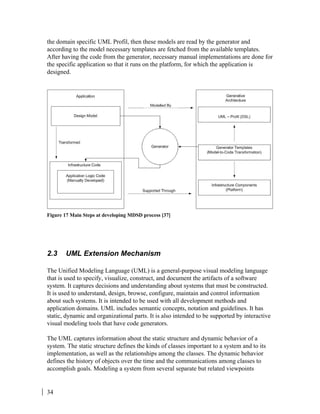 34
the domain specific UML Profil, then these models are read by the generator and
according to the model necessary templates are fetched from the available templates.
After having the code from the generator, necessary manual implementations are done for
the specific application so that it runs on the platform, for which the application is
designed.
Figure 17 Main Steps at developing MDSD process [37]
2.3 UML Extension Mechanism
The Unified Modeling Language (UML) is a general-purpose visual modeling language
that is used to specify, visualize, construct, and document the artifacts of a software
system. It captures decisions and understanding about systems that must be constructed.
It is used to understand, design, browse, configure, maintain and control information
about such systems. It is intended to be used with all development methods and
application domains. UML includes semantic concepts, notation and guidelines. It has
static, dynamic and organizational parts. It is also intended to be supported by interactive
visual modeling tools that have code generators.
The UML captures information about the static structure and dynamic behavior of a
system. The static structure defines the kinds of classes important to a system and to its
implementation, as well as the relationships among the classes. The dynamic behavior
defines the history of objects over the time and the communications among classes to
accomplish goals. Modeling a system from several separate but related viewpoints
 