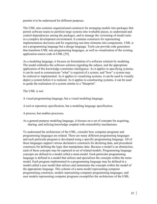 35
permits it to be understood for different purposes.
The UML also contains organizational constructs for arranging models into packages that
permit software teams to partition large systems into workable pieces, to understand and
control dependencies among the packages, and to manage the versioning of model units
in a complex development environment. It contains constructs for representing
implementation decisions and for organizing run-time elements into components. UML is
not a programming language but a design language. Tools can provide code generators
that transform UML into programming languages, as well as visualization of the existing
application source code in UML.[39].
As a modeling language, it focuses on formulation of a software solution by modeling.
The model embodies the software solution regarding the subject, and the appropriate
application of this knowledge constitutes intelligence. As it applies to specifying systems,
it can be used to communicate "what" is required of a system, and "how" a system may
be realized or implemented. As it applies to visualizing systems, it can be used to visually
depict a system before it is realized. As it applies to constructing systems, it can be used
to guide the realization of a system similar to a "blueprint".
The UML is not:
A visual programming language, but a visual modeling language.
A tool or repository specification, but a modeling language specification.
A process, but enables processes.
As a general-purpose modeling language, it focuses on a set of concepts for acquiring,
sharing, and utilizing knowledge coupled with extensibility mechanisms.
To understand the architecture of the UML, consider how computer programs and
programming languages are related. There are many different programming languages
and each particular program is developed using a specific programming language. All of
these languages support various declarative constructs for declaring data, and procedural
constructs for defining the logic that manipulates data. Because a model is an abstraction,
each of these concepts may be captured in set of related models. Programming language
concepts are defined in a model called a meta-model. Each particular programming
language is defined in a model that utilizes and specializes the concepts within the meta-
model. Each program implemented in a programming language may be defined in a
model called a user model that utilizes and instantiates the concepts within the model of
the appropriate language. This scheme of a meta-model representing computer
programming constructs, models representing computer programming languages, and
user models representing computer programs exemplifies the architecture of the UML.
 