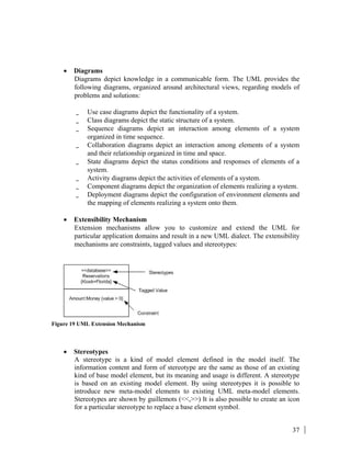 37
• Diagrams
Diagrams depict knowledge in a communicable form. The UML provides the
following diagrams, organized around architectural views, regarding models of
problems and solutions:
_ Use case diagrams depict the functionality of a system.
_ Class diagrams depict the static structure of a system.
_ Sequence diagrams depict an interaction among elements of a system
organized in time sequence.
_ Collaboration diagrams depict an interaction among elements of a system
and their relationship organized in time and space.
_ State diagrams depict the status conditions and responses of elements of a
system.
_ Activity diagrams depict the activities of elements of a system.
_ Component diagrams depict the organization of elements realizing a system.
_ Deployment diagrams depict the configuration of environment elements and
the mapping of elements realizing a system onto them.
• Extensibility Mechanism
Extension mechanisms allow you to customize and extend the UML for
particular application domains and result in a new UML dialect. The extensibility
mechanisms are constraints, tagged values and stereotypes:
Figure 19 UML Extension Mechanism
• Stereotypes
A stereotype is a kind of model element defined in the model itself. The
information content and form of stereotype are the same as those of an existing
kind of base model element, but its meaning and usage is different. A stereotype
is based on an existing model element. By using stereotypes it is possible to
introduce new meta-model elements to existing UML meta-model elements.
Stereotypes are shown by guillemots (<<,>>) It is also possible to create an icon
for a particular stereotype to replace a base element symbol.
 
