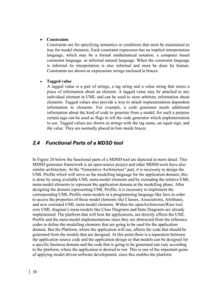 38
• Constraints
Constraints are for specifying semantics or conditions that must be maintained as
true for model elements. Each constraint expression has an implicit interpretation
language, which may be a formal mathematical notation, a computer based
constraint language, or informal natural language. When the constraint language
is informal its interpretation is also informal and must be done by human.
Constraints are shown as expressions strings enclosed in braces.
• Tagged value
A tagged value is a pair of strings, a tag string and a value string that stores a
piece of information about an element. A tagged value may be attached to any
individual element in UML and can be used to store arbitrary information about
elements. Tagged values also provide a way to attach implementation dependent
information to elements. For example, a code generator needs additional
information about the kind of code to generate from a model, for such a purpose
certain tags can be used as flags to tell the code generator which implementation
to use. Tagged values are shown as strings with the tag name, an equal sign, and
the value. They are normally placed in lists inside braces
2.4 Functional Parts of a MDSD tool
In Figure 20 below the functional parts of a MDSD tool are depicted in more detail. This
MDSD generator framework is an open-source project and other MDSD tools have also
similar architecture. At the “Generative Architecture” part, it is necessary to design the
UML Profile which will serve as the modelling language for the application domain; this
is done by using available UML meta-model elements and by extending the relative UML
meta-model elements to represent the application domain at the modelling phase. After
designing the domain representing UML Profile, it is necessary to implement the
corresponding UML Profile meta-models in a programming language like Java in order
to access the properties of those model elements like Classes, Associations, Attributes,
and new extended UML meta-model elements. Within the openArchitectureWare tool
core UML diagram’s meta-models like Class Diagrams and State Diagrams are already
implemented. The platform that will host the applications, not directly effects the UML
Profile and the meta-model implementations since they are abstracted from the reference
codes to define the modelling elements that are going to be used for the application
domain. But the Platform, where the application will run, affects the code that should be
generated from the models that are designed. At this point there is a separation between
the application source code and the application design so that models can be designed for
a specific business domain and the code that is going to be generated can vary according
to the platform, where the application is desired to run. This is one of the important gains
of applying model driven software development, since this enables the platform
 