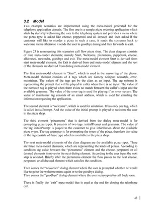 43
3.2 Model
Two example scenarios are implemented using the meta-model generated for the
telephony application domain. The first one is a sample pizza ordering application which
starts by starts by welcoming the user to the telephony system and provides a menu where
the pizza type is asked like cheese; pepperoni and all dressed and then asked if the
customer will like to reorder a pizza in such a case; it sends the costumer back to
welcome menu otherwise it sends the user to goodbye dialog and then forwards to exit.
Figure 23 is representing this scenarios call flow pizza shop. The class diagram consists
of nine meta-model elements; namely Start, Welcome, pizzamenu, pepperoni, cheese,
alldressed, neworder, goodbye and exit. The meta-model element Start is derived from
start meta-model element, the Exit is derived from end meta-model element and the rest
of the elements are derived from dialog meta-model element.
The first meta-model element is “Start”, which is used in the answering of the phone.
Meta-model element consists of 4 tags which are namely noinput, nomatch, error,
maintainer. The values of the tags get by the class as an input. The tag noinput is
representing the prompt that will be played to caller when there is no input. The value of
the nomatch tag is played when there exists no match between the caller’s input and the
available grammar. The value of the error tag is used for playing if an error occurs. The
value of maintainer tag consists of an email address, which is used for emailing the
information regarding the application.
The second element is “welcome”, which is used for salutation. It has only one tag, which
is called initialPrompt. And the value of the initial prompt is played to welcome the user
to the pizza shop.
The third element “pizzamenu” that is derived from the dialog meta-model is for
prompting pizza types. It consists of two tags: initialPrompt and grammar. The value of
the tag initailPrompt is played to the customer to give information about the available
pizza types. The tag grammar is for prompting the types of the pizza, therefore the value
of the tag consists of three type which is available in the pizza shop.
The next meta-model elements of the class diagram are the available pizza types. There
are three meta-model elements, which are representing the kinds of pizzas. According to
condition tag value between the “pizzamenu” element and the cheese, pepperoni or all
dressed elements it moves to the next dialog element. According to the user input the next
step is selected. Briefly after the pizzamenu element the flow passes to the next cheese,
pepperoni or all dressed element which satisfies the condition.
Then comes the “neworder” dialog element where the user is prompted whether he would
like to go to the welcome menu again or to the goodbye dialog.
Then comes the “goodbye” dialog element where the user is prompted to call back soon.
There is finally the “exit” meta-model that is used at the end for closing the telephone
call.
 