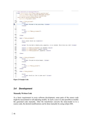 46
Figure 24 Sample Code
3.4 Development
Manually Written Code
As a basic requirement in every software development, some parts of the source code
might be necessitated to self adjusting modify. In such a case it is also possible to modify
the generated code manually. After the transformer converts the meta-model in to a
source code, the desired modifications can be done manually by using eclipse IDE.
 