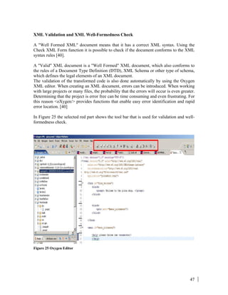 47
XML Validation and XML Well-Formedness Check
A "Well Formed XML" document means that it has a correct XML syntax. Using the
Check XML Form function it is possible to check if the document conforms to the XML
syntax rules [40].
A "Valid" XML document is a "Well Formed" XML document, which also conforms to
the rules of a Document Type Definition (DTD), XML Schema or other type of schema,
which defines the legal elements of an XML document.
The validation of the transformed code is also done automatically by using the Oxygen
XML editor. When creating an XML document, errors can be introduced. When working
with large projects or many files, the probability that the errors will occur is even greater.
Determining that the project is error free can be time consuming and even frustrating. For
this reason <oXygen/> provides functions that enable easy error identification and rapid
error location. [40]
In Figure 25 the selected red part shows the tool bar that is used for validation and well-
formedness check.
Figure 25 Oxygen Editor
 