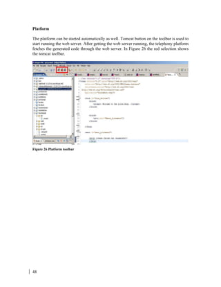 48
Platform
The platform can be started automatically as well. Tomcat button on the toolbar is used to
start running the web server. After getting the web server running, the telephony platform
fetches the generated code through the web server. In Figure 26 the red selection shows
the tomcat toolbar.
Figure 26 Platform toolbar
 