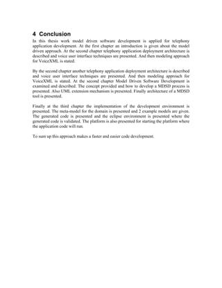 4 Conclusion
In this thesis work model driven software development is applied for telephony
application development. At the first chapter an introduction is given about the model
driven approach. At the second chapter telephony application deployment architecture is
described and voice user interface techniques are presented. And then modeling approach
for VoiceXML is stated.
By the second chapter another telephony application deployment architecture is described
and voice user interface techniques are presented. And then modeling approach for
VoiceXML is stated. At the second chapter Model Driven Software Development is
examined and described. The concept provided and how to develop a MDSD process is
presented. Also UML extension mechanism is presented. Finally architecture of a MDSD
tool is presented.
Finally at the third chapter the implementation of the development environment is
presented. The meta-model for the domain is presented and 2 example models are given.
The generated code is presented and the eclipse environment is presented where the
generated code is validated. The platform is also presented for starting the platform where
the application code will run.
To sum up this approach makes a faster and easier code development.
 
