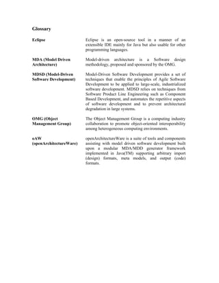 Glossary
Eclipse Eclipse is an open-source tool in a manner of an
extensible IDE mainly for Java but also usable for other
programming languages.
MDA (Model Driven
Architecture)
Model-driven architecture is a Software design
methodology, proposed and sponsored by the OMG.
MDSD (Model-Driven
Software Development)
Model-Driven Software Development provides a set of
techniques that enable the principles of Agile Software
Development to be applied to large-scale, industrialized
software development. MDSD relies on techniques from
Software Product Line Engineering such as Component
Based Development, and automates the repetitive aspects
of software development and to prevent architectural
degradation in large systems.
OMG (Object
Management Group)
The Object Management Group is a computing industry
collaboration to promote object-oriented interoperability
among heterogeneous computing environments.
oAW
(openArchitectureWare)
openArchitectureWare is a suite of tools and components
assisting with model driven software development built
upon a modular MDA/MDD generator framework
implemented in Java(TM) supporting arbitrary import
(design) formats, meta models, and output (code)
formats.
 