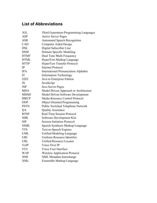 List of Abbreviations
3GL Third Generation Programming Languages
ASP Active Server Pages
ASR Automated Speech Recognition
CAD Computer Aided Design
DSL Digital Subscriber Line
DSM Domain Specific Modeling
DTMF Dual Tone Multi Frequency
HTML HyperText Markup Language
HTTP HyperText Transfer Protocol
IP Internet Protocol
IPA International Pronunciation Alphabet
IT Information Technology
J2EE Java to Enterprise Edition
JS JavaScript
JSP Java Server Pages
MDA Model Driven Approach or Architecture
MDSD Model Driven Software Development
MRCP Media Resource Control Protocol
OOP Object Oriented Programming
PSTN Public Switched Telephone Network
QA Quality Assurance
RTSP Real Time Session Protocol
SDK Software Development Kits
SIP Session Initiation Protocol
SSML Speech Synthesis Markup Language
TTS Text-to-Speech Engines
UML Unified Modeling Language
URI Uniform Resource Identifier
URL Unified Resource Locator
VoIP Voice Over IP
VUI Voice User Interface
WAP Wireless Application Protocol
XMI XML Metadata Interchange
XML Extensible Markup Language
 