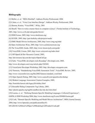 Bibliography
[1] Mellor, et. al.,”MDA Distilled”, Addison-Wesley Professional, 2004
[2] Cohen, et. al.,”Voice User Interface Design”, Addison-Wesley Professional, 2004
[3] Sharma, Kunins, “VoiceXML”, Wiley, 2001
[4] Shoaff, “How to write a master thesis in computer science”, Florida Institute of Technology,
2001, http://www.cs.fit.edu/wds/guides/howto/
[5] DSM Forum, 2005, http://www.dsmforum.org/
[6] SUEDE, 2005, http://guir.berkeley.edu/projects/suede/
[7] OMG Model Driven Architecture, 2005, http://www.omg.org/mda/
[8] Open Architecture Ware, 2005, http://www.architectureware.org/
[9] The VoiceXML Guide, 2005, http://www.larson-tech.com/guide/
[10] VoiceXML Forum, 2005, http://www.voicexml.org/index.html
[11] HP OpenCall Dev Resource Central, 2005,
http://devresource.hp.com/drc/topics/OpenCall.jsp
[12] Seth, “VoiceXML developers tools Roundup”, Developer.com, 2005,
http://www.developer.com/voice/article.php/1565481
[13] VoiceGenie Developer Workshop, 2005, http://developer.voicegenie.com
[14] Thomson, “Standardizing VoiceXML Generation Tools”, VoiceXML Review, 2005,
http://www.voicexmlreview.org/Dec2002/features/standard_vxml.html
[15] Open Speech Dialog, 2005, http://www.scansoft.com/speechworks/dialog/
[16] Modern Language Association Citation Examples, 2005,
http://honolulu.hawaii.edu/legacylib/mlahcc.html
[17] Reusable Dialog Components Tag Library, 2005,
http://jakarta.apache.org/taglibs/sandbox/doc/rdc-doc/intro.html
[18] Luoma, et. al., “Defining Domain-Specific Modeling Languages: Collected Experiences”,
OOPSLA DSM Workshop 2004, http://www.dsmforum.org/Events/DSM04/luoma.pdf
[19] Cook, “Domain-Specific Modeling and Model Driven Architecture”, MDA Journal January
2004, http://www.bptrends.com/publicationfiles/01-
04%20COL%20Dom%20Spec%20Modeling%20Frankel-Cook.pdf
 