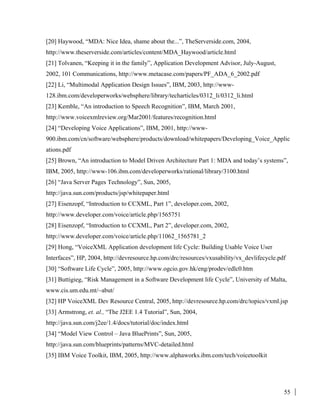 55
[20] Haywood, “MDA: Nice Idea, shame about the...”, TheServerside.com, 2004,
http://www.theserverside.com/articles/content/MDA_Haywood/article.html
[21] Tolvanen, “Keeping it in the family”, Application Development Advisor, July-August,
2002, 101 Communications, http://www.metacase.com/papers/PF_ADA_6_2002.pdf
[22] Li, “Multimodal Application Design Issues”, IBM, 2003, http://www-
128.ibm.com/developerworks/websphere/library/techarticles/0312_li/0312_li.html
[23] Kemble, “An introduction to Speech Recognition”, IBM, March 2001,
http://www.voicexmlreview.org/Mar2001/features/recognition.html
[24] “Developing Voice Applications”, IBM, 2001, http://www-
900.ibm.com/cn/software/websphere/products/download/whitepapers/Developing_Voice_Applic
ations.pdf
[25] Brown, “An introduction to Model Driven Architecture Part 1: MDA and today’s systems”,
IBM, 2005, http://www-106.ibm.com/developerworks/rational/library/3100.html
[26] “Java Server Pages Technology”, Sun, 2005,
http://java.sun.com/products/jsp/whitepaper.html
[27] Eisenzopf, “Introduction to CCXML, Part 1”, developer.com, 2002,
http://www.developer.com/voice/article.php/1565751
[28] Eisenzopf, “Introduction to CCXML, Part 2”, developer.com, 2002,
http://www.developer.com/voice/article.php/11062_1565781_2
[29] Hong, “VoiceXML Application development life Cycle: Building Usable Voice User
Interfaces”, HP, 2004, http://devresource.hp.com/drc/resources/vxusability/vx_devlifecycle.pdf
[30] “Software Life Cycle”, 2005, http://www.ogcio.gov.hk/eng/prodev/edlc0.htm
[31] Buttigieg, “Risk Management in a Software Development life Cycle”, University of Malta,
www.cis.um.edu.mt/~abut/
[32] HP VoiceXML Dev Resource Central, 2005, http://devresource.hp.com/drc/topics/vxml.jsp
[33] Armstrong, et. al., “The J2EE 1.4 Tutorial”, Sun, 2004,
http://java.sun.com/j2ee/1.4/docs/tutorial/doc/index.html
[34] “Model View Control – Java BluePrints”, Sun, 2005,
http://java.sun.com/blueprints/patterns/MVC-detailed.html
[35] IBM Voice Toolkit, IBM, 2005, http://www.alphaworks.ibm.com/tech/voicetoolkit
 