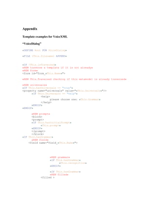 Appendix
Template examples for VoiceXML
“VoiceDialog”
«DEFINE Root FOR VoiceDialog»
«FILE (This.filename) APPEND»
«IF !This.isTraversed»
«REM traverse a template if it is not already»
«REM form»
<form id="form_«This.Name»">
«REM This.Traversed checking if this metamodel is already traversed»
«REM universals»
«IF This.hasUniversals == "true"»
<property name="universals" value="«This.Universals»"/>
«IF This.Universals == "help"»
<help>
please choose one: «This.Grammar»
</help>
«ENDIF»
«ENDIF»
«REM prompt»
<block>
<prompt>
«IF This.hasInitialPrompt»
«This.prompt»
«ENDIF»
</prompt>
</block>
«IF This.hasGrammar»
«REM field»
<field name="field_«This.Name»">
«REM grammar»
«IF This.hasGrammar»
«This.recognition»
«ENDIF»
«IF This.hasGrammar»
«REM filled»
<filled >
 