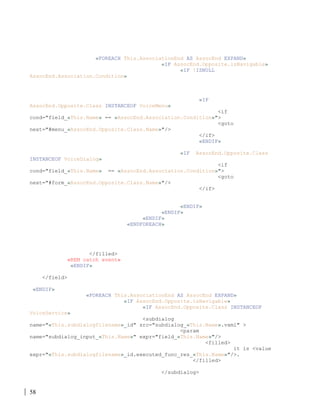 58
«FOREACH This.AssociationEnd AS AssocEnd EXPAND»
«IF AssocEnd.Opposite.isNavigable»
«IF !ISNULL
AssocEnd.Association.Condition»
«IF
AssocEnd.Opposite.Class INSTANCEOF VoiceMenu»
<if
cond="field_«This.Name» == «AssocEnd.Association.Condition»">
<goto
next="#menu_«AssocEnd.Opposite.Class.Name»"/>
</if>
«ENDIF»
«IF AssocEnd.Opposite.Class
INSTANCEOF VoiceDialog»
<if
cond="field_«This.Name» == «AssocEnd.Association.Condition»">
<goto
next="#form_«AssocEnd.Opposite.Class.Name»"/>
</if>
«ENDIF»
«ENDIF»
«ENDIF»
«ENDFOREACH»
</filled>
«REM catch event»
«ENDIF»
</field>
«ENDIF»
«FOREACH This.AssociationEnd AS AssocEnd EXPAND»
«IF AssocEnd.Opposite.isNavigable»
«IF AssocEnd.Opposite.Class INSTANCEOF
VoiceService»
<subdialog
name="«This.subdialogfilename»_id" src="subdialog_«This.Name».vxml" >
<param
name="subdialog_input_«This.Name»" expr="field_«This.Name»"/>
<filled>
it is <value
expr="«This.subdialogfilename»_id.executed_func_res_«This.Name»"/>.
</filled>
</subdialog>
 
