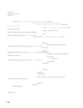 60
</form>
«REM Form end»
«ENDIF»
«FOREACH This.AssociationEnd AS AssocEnd EXPAND»
«IF AssocEnd.Opposite.isNavigable»
«IF AssocEnd.Opposite.Class INSTANCEOF
VoiceService»
«FILE This.subdialogfilename»<?xml
version="1.0"?>
<vxml version="2.0"
xmlns="http://www.w3.org/2001/vxml">
<var
name="subdialog_input_«This.Name»"/>
<form id="«This.subdialogfilename»_id">
<block>
Calculating weather for
<value expr="subdialog_input_«This.Name»"/>
</block>
<field
name="executed_func_res_«This.Name»" type="digits">
<prompt> enter the weather
degree</prompt>
<filled>
<return
namelist="executed_func_res_«This.Name»"/>
</filled>
</field>
</form>
</vxml>
«ENDFILE»
«REM EXPAND VoiceService::Root FOR
AssocEnd.Opposite.Class»
«ENDIF»
«ENDIF»
«ENDFOREACH»
«ENDFILE»
 