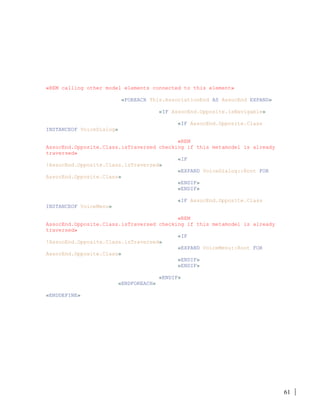 61
«REM calling other model elements connected to this element»
«FOREACH This.AssociationEnd AS AssocEnd EXPAND»
«IF AssocEnd.Opposite.isNavigable»
«IF AssocEnd.Opposite.Class
INSTANCEOF VoiceDialog»
«REM
AssocEnd.Opposite.Class.isTraversed checking if this metamodel is already
traversed»
«IF
!AssocEnd.Opposite.Class.isTraversed»
«EXPAND VoiceDialog::Root FOR
AssocEnd.Opposite.Class»
«ENDIF»
«ENDIF»
«IF AssocEnd.Opposite.Class
INSTANCEOF VoiceMenu»
«REM
AssocEnd.Opposite.Class.isTraversed checking if this metamodel is already
traversed»
«IF
!AssocEnd.Opposite.Class.isTraversed»
«EXPAND VoiceMenu::Root FOR
AssocEnd.Opposite.Class»
«ENDIF»
«ENDIF»
«ENDIF»
«ENDFOREACH»
«ENDDEFINE»
 