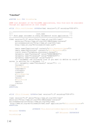 62
“VoiceStart”
«DEFINE Root FOR VoiceStart»
«REM root document of the VoiceXML applications, this file will be available
through all application at root scope»
«FILE (This.rootfilename) APPEND»<?xml version="1.0" encoding="UTF-8"?>
<!--**********************************************************-->
<!-- root.vxml -->
<!-- Root page included in every documentof voice application -->
<!--**********************************************************-->
<vxml version="2.0" xmlns="http://www.w3.org/2001/vxml"
xmlns:xsi="http://www.w3.org/2001/XMLSchema-instance"
xsi:schemaLocation="http://www.w3.org/2001/vxml
http://www.w3.org/TR/voicexml20/vxml.xsd">
<meta name="application" content="«This.Namespace.Name»"/>
<meta name="maintainer" content="«This.Maintainer»"/>
<catch event="telephone.disconnect.hangup"/>
<property name="asrengine" value="SPEECHWORKS"/>
<property name="ttsengine" value="SPEECHIFY"/>
<property name="caching" value="safe"/>
<!-- uncomment the following line if you want to define no sound if
server is waiting for a document -->
<!-- <property name="fetchaudio" value=""/> -->
<noinput>
«This.Noinput»
<reprompt/>
</noinput>
<nomatch>
«This.Nomatch»
</nomatch>
<error>
«This.Error»
<exit/>
</error>
</vxml>
«ENDFILE»
«FILE (This.filename) APPEND»<?xml version="1.0" encoding="UTF-8"?>
<vxml version="2.0" xmlns="http://www.w3.org/2001/vxml"
xmlns:xsi="http://www.w3.org/2001/XMLSchema-instance"
xsi:schemaLocation="http://www.w3.org/2001/vxml
http://www.w3.org/TR/voicexml20/vxml.xsd" application="«This.rootfilename»">
«ENDFILE»
«FOREACH This.AssociationEnd.Opposite.Class AS
AEclasses EXPAND»
«IF AEclasses INSTANCEOF
VoiceDialog»
 