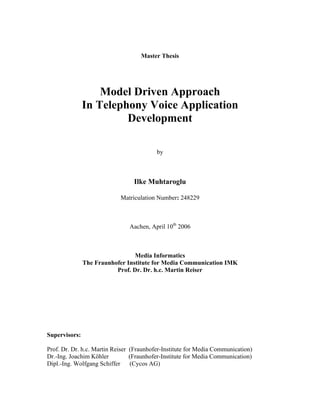 Master Thesis
Model Driven Approach
In Telephony Voice Application
Development
by
Ilke Muhtaroglu
Matriculation Number: 248229
Aachen, April 10th
2006
Media Informatics
The Fraunhofer Institute for Media Communication IMK
Prof. Dr. Dr. h.c. Martin Reiser
Supervisors:
Prof. Dr. Dr. h.c. Martin Reiser (Fraunhofer-Institute for Media Communication)
Dr.-Ing. Joachim Köhler (Fraunhofer-Institute for Media Communication)
Dipl.-Ing. Wolfgang Schiffer (Cycos AG)
 
