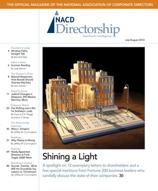 THE OFFICIAL MAGAZINE OF THE NATIONAL ASSOCIATION OF CORPORATE DIRECTORS
July/August 2014
NACDDirectorshipJuly/August2014Vol.40,No.4
Boardroom Intelligence
President’s Letter
	 4	 Winding Paths,
Straight Talk
By Kenneth Daly
Editor’s Note
	 6	 Summer Reading
By Judy Warner
The Director’s Chair
	 8	 Beyond Skepticism:
How Boards Should
Oversee Big Data
By Jaan Sidorov
Need To Know
	11	 Judicial Changes in
Delaware, IPO Market
Red Hot, More
Delaware Watch
	22 	 Fee Shifting and a Win
for Sotheby’s, Loeb
By Francis G.X. Pileggi
and Kevin F. Brady
The Directorship
Interview
	46 	 Mary L. Schapiro
By Jeffrey M. Cunningham
Readings
	51	 Why Piketty Is Wrong
By Jeffrey M. Cunningham
Postings
	69	 Newly Appointed
Directors at Ford,
Target, AARP, More
Boardroom Journal
	80	 Sounds Familiar, What
Will the Grandkids Say,
Lepore vs. Christensen
By Jeffrey M. Cunningham
ANNUALSHAREHOLDERLETTERS
Shining a Light
A spotlight on 12 exemplary letters to shareholders and a
few special mentions from Fortune 200 business leaders who
candidly discuss the state of their companies. 30
 