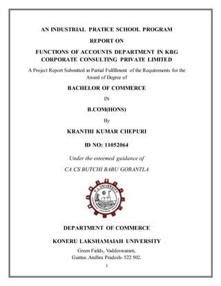 1
AN INDUSTRIAL PRATICE SCHOOL PROGRAM
REPORT ON
FUNCTIONS OF ACCOUNTS DEPARTMENT IN KBG
CORPORATE CONSULTING PRIVATE LIMITED
A Project Report Submitted in Partial Fulfillment of the Requirements for the
Award of Degree of
BACHELOR OF COMMERCE
IN
B.COM(HONS)
By
KRANTHI KUMAR CHEPURI
ID NO: 11052064
Under the esteemed guidance of
CA CS BUTCHI BABU GORANTLA
DEPARTMENT OF COMMERCE
KONERU LAKSHAMAIAH UNIVERSITY
Green Fields, Vaddeswaram,
Guntur, Andhra Pradesh- 522 502.
 