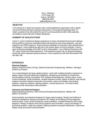 I am looking for a direct hire position with a well-established organization with a stable
environment that will lead to lasting employment in the engineering/design field. To
obtain a position that will enable the use of my strong electrical skills, field expertise,
and ability to work well with multiple disciplines.
Electrical Designer
Adecco Technical (Dow Corning, Global Construction Engineering), Midland , Michigan
03/2014 to Present
I am a lead designer for large capitol projects. I work with multiple discipline engineers to
design, layout and draft electrical installations. Designing and drafting of construction
documentation utilizing microstation V8I. Drafting wiring diagrams, location plans, motor
control schedules, panel schedules, variable frequency drives, design of electric heat tracing
systems and other related construction documents. Layout and design of grounding
systems, cable tray systems, lighting systems, conduit layouts etc. I do have limited
experience with smart plant instrumentation.
Instrument and Electrical Designer.
Kelly Engineering Services (Dow Chemical Engineering Solutions), Midland, MI
09/2011 to 03/2014
Instrumentation and electrical designer for large capitol projects. Design and drafting of
electrical installations utilizing microstation SE. Design and drafting of wiring diagrams,
location plans, motor control schedules, panel schedules, variable frequency drive wiring
diagrams. Design of electric heat tracing systems and controllers. Layout and design of
grounding systems, cable tray systems, lighting systems and power distribution. Instrument
design using smart plant instrumentation.
EXPERIENCE
Eric L. Bickham
3175 Carter Rd
Auburn, MI 48611
(989)708-2524
sigflyer@yahoo.com
SUMMARY OF QUALIFICATIONS
I have 3+ years of electrical design experience in heavy industrial/chemical pant settings.
Strong ability to read and understand electrical blueprints and wiring diagrams, one line
diagrams and P&ID diagrams. Good working knowledge of hazardous area classifications
and designs. I have experience with plc's and certian types of control cabinets. I have a
good working knowledge of the NEC and its interpretation. I am a Master Electrician with
10+ years of electrical field experience. That experience goes into my electrical designs
along with client engineering best practices. I have experience with both Microstation SE
and also V8I.
OBJECTIVE
 