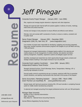 Corporate Events Project Manager (January 2003 – June 2006)
Plan, organize and manage program elements in alignment with client objectives
Manage and supervise both internal staff and outside suppliers in delivery of events, meetings,
trade shows and product launches
Oversee and manage on-site production to ensure efficient and effective event delivery
Motivate, train and oversee staff in production of events, to ensure a creative, consistent and
hi-quality result
Senior Project Manager (January 2001 – December 2002)
Imagination (USA) Inc, New York, NY (www.imagination.com)
Core member of project team responsible for developing, budgeting and executing integrated,
large scale, branded corporate communication programs with budgets of up to $9 Million servicing
7,000 participants
Designed and managed implementation of delegate logistics platform from planning and
creative phases to on-site management of vendors including: site selection and liaison,
catering management, hospitality, registration systems and delegate support services
Identified, developed and researched new client opportunities through industry contacts and
strategic analysis resulting in new project revenues of up to $1,000,000
Corporate Event Logistics Coordinator (June 1998 – January 2001)
Independent/Freelance Travel Director
Managed individual functions, (Food & Beverage, Rooms, Transportation, Meetings, VIP s)
ensuring high standards of service
Ensured quality control by ascertaining set-ups in progress, analyzing traffic flow to guarantee
smooth transitions, and spotting improvements that could add to the success of the program
Senior Accountant / Marketing Assistant (January 1996 – March 1998)
Grant Thornton LLP, Southfield, MI (www.grantthornton.com)
Worked closely with high level executives including CEO, CFO and Controller in completing financial
audits for middle market manufacturing companies
Co-planned and managed accounting firms largest professional seminar with over 300 participants
Michigan State University
Bachelor of Arts in Business Administration
Major: Accounting
Beta Alpha Psi – National Honors Accounting Fraternity
Karrass Effective Negotiating Two-Day Seminar
Jeff Pinegar
248-885-3240
pinegar@usa.net
References upon Request
 