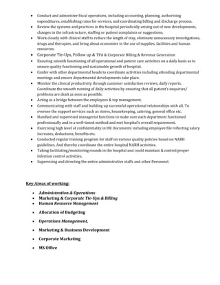 • Conduct and administer fiscal operations, including accounting, planning, authorizing
expenditures, establishing rates for services, and coordinating billing and discharge process.
• Review the systems and practices in the hospital periodically arising out of new developments,
changes in the infrastructure, staffing or patient complaints or suggestions.
• Work closely with clinical staff to reduce the length of stay, eliminate unnecessary investigations,
drugs and therapies, and bring about economies in the use of supplies, facilities and human
resources.
• Corporate Tie-Ups, Follow up & TPA & Corporate Billing & Revenue Generation
• Ensuring smooth functioning of all operational and patient care activities on a daily basis as to
ensure quality functioning and sustainable growth of hospital.
• Confer with other departmental heads to coordinate activities including attending departmental
meetings and ensure departmental developments take place.
• Monitor the clinical productivity through customer satisfaction reviews, daily reports.
Coordinate the smooth running of daily activities by ensuring that all patient’s enquiries/
problems are dealt as soon as possible.
• Acting as a bridge between the employees & top management.
• Communicating with staff and building up successful operational relationships with all. To
oversee the support services such as stores, housekeeping, catering, general office etc.
• Handled and supervised managerial functions to make sure each department functioned
professionally and in a well-timed method and met hospital’s overall requirement.
• Exercising high level of confidentiality in HR Documents including employee file reflecting salary
increases, deductions, benefits etc.
• Conducted regular training program for staff on various quality policies based on NABH
guidelines. And thereby coordinate the entire hospital NABH activities.
• Taking facilitating/monitoring rounds in the hospital and could maintain & control proper
infection control activities.
• Supervising and directing the entire administrative staffs and other Personnel.
Key Areas of working:
• Administration & Operations
• Marketing & Corporate Tie-Ups & Billing
• Human Resource Management
• Allocation of Budgeting
• Operations Management,
• Marketing & Business Development
• Corporate Marketing
• MS Office
 