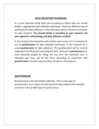 DATA COLLECTION TECHNIQUES.
It is most important thing when you are going to collect data you should
decide a appropriate data collection techniques. There are different type of
techniques for data collection in this techniques what is the best techniques
for your research. You should decide it according to your research and
your approach, methodology and data collection method.
In this research the researcher will conduct mail survey so it is necessary to
use to questionnaire for data collection techniques. In this research he is
using questionnaire for data collection. This questionnaire will be send to
respondent for filling and summiting the form. Because in questionnaire we
need educated people for filling the any form the facebook users is
educated and they will fill the form. According to researcher that
questionnaire is the best way to collect the data in this research.
QUESTIONNAIRE
Questionnaire is the tool of data collection. There is two type of
questionnaire one is open end and second is close ended in this research
researcher will use both type of questionnaire.
 