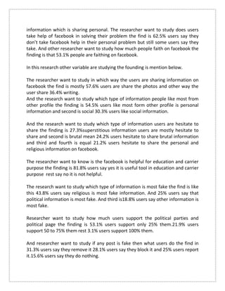 information which is sharing personal. The researcher want to study does users
take help of facebook in solving their problem the find is 62.5% users say they
don’t take facebook help in their personal problem but still some users say they
take. And other researcher want to study how much people faith on facebook the
finding is that 53.1% people are faithing on facebook.
In this research other variable are studying the founding is mention below.
The researcher want to study in which way the users are sharing information on
facebook the find is mostly 57.6% users are share the photos and other way the
user share 36.4% writing.
And the research want to study which type of information people like most from
other profile the finding is 54.5% users like most form other profile is personal
information and second is social 30.3% users like social information.
And the research want to study which type of information users are hesitate to
share the finding is 27.3%superstitious information users are mostly hesitate to
share and second is brutal mean 24.2% users hesitate to share brutal information
and third and fourth is equal 21.2% users hesitate to share the personal and
religious information on facebook.
The researcher want to know is the facebook is helpful for education and carrier
purpose the finding is 81.8% users say yes it is useful tool in education and carrier
purpose rest say no it is not helpful.
The research want to study which type of information is most fake the find is like
this 43.8% users say religious is most fake information. And 25% users say that
political information is most fake. And third is18.8% users say other information is
most fake.
Researcher want to study how much users support the political parties and
political page the finding is 53.1% users support only 25% them.21.9% users
support 50 to 75% them rest 3.1% users support 100% them.
And researcher want to study if any post is fake then what users do the find in
31.3% users say they remove it 28.1% users say they block it and 25% users report
it.15.6% users say they do nothing.
 