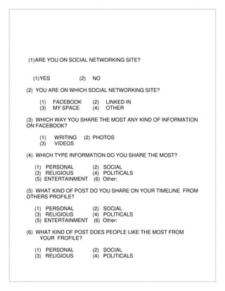 (1)ARE YOU ON SOCIAL NETWORKING SITE?
(1)YES (2) NO
(2) YOU ARE ON WHICH SOCIAL NETWORKING SITE?
(1) FACEBOOK (2) LINKED IN
(3) MY SPACE (4) OTHER
(3) WHICH WAY YOU SHARE THE MOST ANY KIND OF INFORMATION
ON FACEBOOK?
(1) WRITING (2) PHOTOS
(3) VIDEOS
(4) WHICH TYPE INFORMATION DO YOU SHARE THE MOST?
(1) PERSONAL (2) SOCIAL
(3) RELIGIOUS (4) POLITICALS
(5) ENTERTAINMENT (6) Other:
(5) WHAT KIND OF POST DO YOU SHARE ON YOUR TIMELINE FROM
OTHERS PROFILE?
(1) PERSONAL (2) SOCIAL
(3) RELIGIOUS (4) POLITICALS
(5) ENTERTAINMENT (6) Other:
(6) WHAT KIND OF POST DOES PEOPLE LIKE THE MOST FROM
YOUR FROFILE?
(1) PERSONAL (2) SOCIAL
(3) RELIGIOUS (4) POLITICALS
 