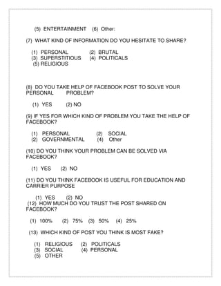 (5) ENTERTAINMENT (6) Other:
(7) WHAT KIND OF INFORMATION DO YOU HESITATE TO SHARE?
(1) PERSONAL (2) BRUTAL
(3) SUPERSTITIOUS (4) POLITICALS
(5) RELIGIOUS
(8) DO YOU TAKE HELP OF FACEBOOK POST TO SOLVE YOUR
PERSONAL PROBLEM?
(1) YES (2) NO
(9) IF YES FOR WHICH KIND OF PROBLEM YOU TAKE THE HELP OF
FACEBOOK?
(1) PERSONAL (2) SOCIAL
(2) GOVERNMENTAL (4) Other
(10) DO YOU THINK YOUR PROBLEM CAN BE SOLVED VIA
FACEBOOK?
(1) YES (2) NO
(11) DO YOU THINK FACEBOOK IS USEFUL FOR EDUCATION AND
CARRIER PURPOSE
(1) YES (2) NO
(12) HOW MUCH DO YOU TRUST THE POST SHARED ON
FACEBOOK?
(1) 100% (2) 75% (3) 50% (4) 25%
(13) WHICH KIND OF POST YOU THINK IS MOST FAKE?
(1) RELIGIOUS (2) POLITICALS
(3) SOCIAL (4) PERSONAL
(5) OTHER
 