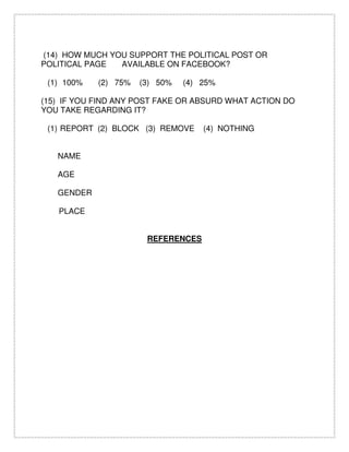 (14) HOW MUCH YOU SUPPORT THE POLITICAL POST OR
POLITICAL PAGE AVAILABLE ON FACEBOOK?
(1) 100% (2) 75% (3) 50% (4) 25%
(15) IF YOU FIND ANY POST FAKE OR ABSURD WHAT ACTION DO
YOU TAKE REGARDING IT?
(1) REPORT (2) BLOCK (3) REMOVE (4) NOTHING
NAME
AGE
GENDER
PLACE
REFERENCES
 