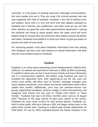 restriction. It is the power of showing expression withought and boundation.
But some people miss use it. They are using it for criminal purpose and may
case happened with help of facebook. Facebook is the hub of political news
and updates. Some time it is true and some time fake updates uploaded on
facebook and it become very problematic. and other hand we can see that
other activities are good like some other governmental department is joining
the facebook and trying to aware people about the cyber crime and some
people trying to increase likes and comments they upload unsocial clip photos
and videos. Facebook is the platform to show your talent. Its give you power to
spreate you talent all over world.
For measuring peoples mind about facebooks information how they playing
with facebook and how much they believes on shared information and what
they do if any problems faced on facebook.
FacebookFacebookFacebookFacebook
Facebook is an online social networking service headquartered in Menlo Park,
California. Its website was launched on February 4, 2004, by Mark Zuckerberg.
It is platform where you can live in touch of your friends and share information
and it is entertainment platform. But before using facebook you have to
complete the registration form. after registering to use the site, users can
create a user profile, add other users as "friends", exchange messages, post
status updates and photos, share videos and receive notifications when others
update their profiles. Additionally, users may join common-interest user
groups, organized by workplace, school or college, or other characteristics, and
categorize their friends into lists such as "People From Work" or "Close
Friends". Facebook had over 1.18 billion monthly active users as of August
2015.[7]
Because of the large volume of data users submit to the service,
Facebook has come under scrutiny for their privacy policies. Facebook, Inc.
held its initial public offering in February 2012 and began selling stock to the
public three months later, reaching an original peak market capitalization of
$104 billion. On July 13, 2015, Facebook became the fastest company in the
 