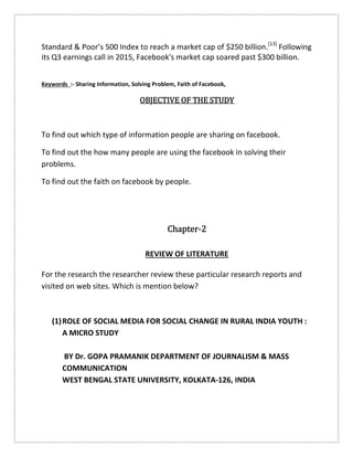 Standard & Poor’s 500 Index to reach a market cap of $250 billion.[13]
Following
its Q3 earnings call in 2015, Facebook's market cap soared past $300 billion.
Keywords :- Sharing Information, Solving Problem, Faith of Facebook,
OBJECTIVE OF THE STUDYOBJECTIVE OF THE STUDYOBJECTIVE OF THE STUDYOBJECTIVE OF THE STUDY
To find out which type of information people are sharing on facebook.
To find out the how many people are using the facebook in solving their
problems.
To find out the faith on facebook by people.
ChapterChapterChapterChapter----2222
REVIEW OF LITERATURE
For the research the researcher review these particular research reports and
visited on web sites. Which is mention below?
(1)ROLE OF SOCIAL MEDIA FOR SOCIAL CHANGE IN RURAL INDIA YOUTH :
A MICRO STUDY
BY Dr. GOPA PRAMANIK DEPARTMENT OF JOURNALISM & MASS
COMMUNICATION
WEST BENGAL STATE UNIVERSITY, KOLKATA-126, INDIA
 