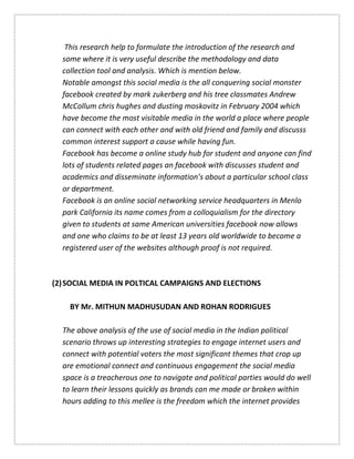 This research help to formulate the introduction of the research and
some where it is very useful describe the methodology and data
collection tool and analysis. Which is mention below.
Notable amongst this social media is the all conquering social monster
facebook created by mark zukerberg and his tree classmates Andrew
McCollum chris hughes and dusting moskovitz in February 2004 which
have become the most visitable media in the world a place where people
can connect with each other and with old friend and family and discusss
common interest support a cause while having fun.
Facebook has become a online study hub for student and anyone can find
lots of students related pages an facebook with discusses student and
academics and disseminate information’s about a particular school class
or department.
Facebook is an online social networking service headquarters in Menlo
park California its name comes from a colloquialism for the directory
given to students at same American universities facebook now allows
and one who claims to be at least 13 years old worldwide to become a
registered user of the websites although proof is not required.
(2)SOCIAL MEDIA IN POLTICAL CAMPAIGNS AND ELECTIONS
BY Mr. MITHUN MADHUSUDAN AND ROHAN RODRIGUES
The above analysis of the use of social media in the Indian political
scenario throws up interesting strategies to engage internet users and
connect with potential voters the most significant themes that crop up
are emotional connect and continuous engagement the social media
space is a treacherous one to navigate and political parties would do well
to learn their lessons quickly as brands can me made or broken within
hours adding to this mellee is the freedom which the internet provides
 