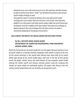 allowing every user with and account to air this opinions whether based
on fact or fiction how these “trolls” are handled should from part of and
social media strategy as well.
Through this report is aimed at being a do it yourself social media
strategy one must realize that the internet is one of the most dynamic
platforms on the planet and what works today might not work tomorrow
strategists must be mindful of this fact before they take any strategy as
dogma because the only strategy that has been proven to work is
constantly adopting to changing environment.
(3)A SURVEY ON IMPACT OF SOCIAL MEDIA ON ELECTION SYSTEM
By Mrs. GAYATRI WANI, NILESH ALONE
DEPARTMENT OF COMPUTER ENGINEERING, PUNE UNIVERSITY
NASHIK 422005, INDIA
With the increased use of social media the current paper focused mainly on use
of social media as a tool for election campaign india which is known to be one
of the wired countries in the world with having more than 65% of its youth
below age group of 35; social media plays vital role in the life of this young
youth the paper mainly covers the brief details of most popular social media
among the Indian youth and various existing system used for studying the
impact of social media on worldwide politics the paper also discuss how the
various social networking sites are actually use by general users.
 