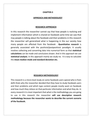 CHAPTER-3
APPROACH AND METHODOLOGY
RESEARCH APPROACH
In this research the researcher cannot say that how people is realizing and
implement information which is shared on facebook same time we saw that
may people is talking about the facebook and their problems in this research
the researcher will generalized what is happening in the our society how
many people are affected from the facebook . Quantitative research is
generally associated with the positivist/postpositivist paradigm. It usually
involves collecting and converting data into numerical form so that statistical
calculations can be made and conclusions drawn. And in this approach we use
statistical analysis. In this approach mainly we study no. It is easy to calculate
the mean median mode and standard deviation etc.
RESEARCH METHODOLOGY
This research is a micro level study on some facebook users special who is from
delhi thats why the researcher decided that they have to study facebook users
and their problems and which type content people mostly want on facebook
and how much they relieve on that particular information and what they do. In
every research it is most important that what is the methodology you are going
to use in this research the researcher will use descriptive research
methodology because the researcher wants to describe the current scenario
of the facebook.
 