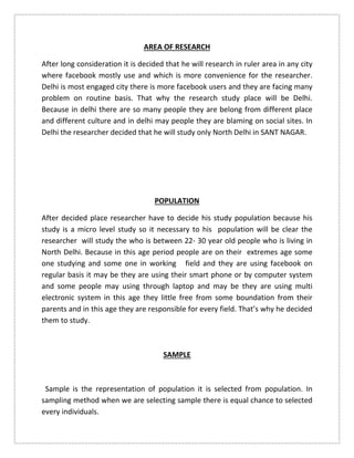 AREA OF RESEARCH
After long consideration it is decided that he will research in ruler area in any city
where facebook mostly use and which is more convenience for the researcher.
Delhi is most engaged city there is more facebook users and they are facing many
problem on routine basis. That why the research study place will be Delhi.
Because in delhi there are so many people they are belong from different place
and different culture and in delhi may people they are blaming on social sites. In
Delhi the researcher decided that he will study only North Delhi in SANT NAGAR.
POPULATION
After decided place researcher have to decide his study population because his
study is a micro level study so it necessary to his population will be clear the
researcher will study the who is between 22- 30 year old people who is living in
North Delhi. Because in this age period people are on their extremes age some
one studying and some one in working field and they are using facebook on
regular basis it may be they are using their smart phone or by computer system
and some people may using through laptop and may be they are using multi
electronic system in this age they little free from some boundation from their
parents and in this age they are responsible for every field. That’s why he decided
them to study.
SAMPLE
Sample is the representation of population it is selected from population. In
sampling method when we are selecting sample there is equal chance to selected
every individuals.
 