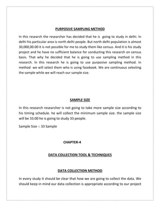 PURPOSIVE SAMPLING METHOD
In this research the researcher has decided that he is going to study in delhi. In
delhi his particular area is north delhi people. But north delhi population is almost
30,000,00.00 it is not possible for me to study them like census. And it is his study
project and he have no sufficient balance for conducting this research on census
basis. That why he decided that he is going to use sampling method in this
research. In this research he is going to use purposive sampling method. In
method we will select them who is using facebook. We are continuous selecting
the sample while we will reach our sample size.
SAMPLE SIZE
In this research researcher is not going to take more sample size according to
his timing schedule. he will collect the minimum sample size. the sample size
will be 33.00 he is going to study 33 people.
Sample Size -: 33 Sample
CHAPTER-4
DATA COLLECTION TOOL & TECHNIQUES
DATA COLLECTION METHOD
In every study it should be clear that how we are going to collect the data. We
should keep in mind our data collection is appropriate according to our project
 