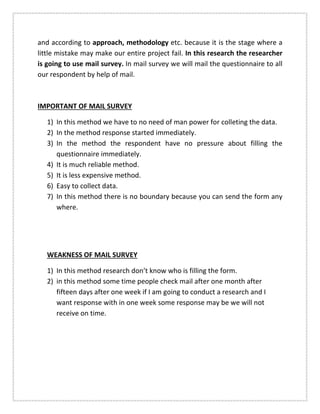 and according to approach, methodology etc. because it is the stage where a
little mistake may make our entire project fail. In this research the researcher
is going to use mail survey. In mail survey we will mail the questionnaire to all
our respondent by help of mail.
IMPORTANT OF MAIL SURVEY
1) In this method we have to no need of man power for colleting the data.
2) In the method response started immediately.
3) In the method the respondent have no pressure about filling the
questionnaire immediately.
4) It is much reliable method.
5) It is less expensive method.
6) Easy to collect data.
7) In this method there is no boundary because you can send the form any
where.
WEAKNESS OF MAIL SURVEY
1) In this method research don’t know who is filling the form.
2) in this method some time people check mail after one month after
fifteen days after one week if I am going to conduct a research and I
want response with in one week some response may be we will not
receive on time.
 