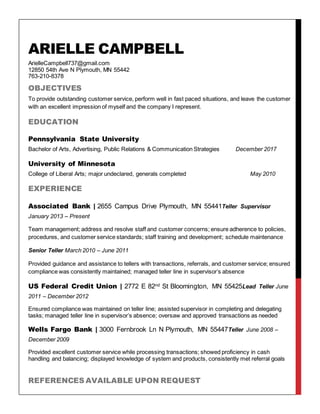 ARIELLE CAMPBELL
ArielleCampbell737@gmail.com
12850 54th Ave N Plymouth, MN 55442
763-210-8378
OBJECTIVES
To provide outstanding customer service, perform well in fast paced situations, and leave the customer
with an excellent impression of myself and the company I represent.
EDUCATION
Pennsylvania State University
Bachelor of Arts, Advertising, Public Relations & Communication Strategies December 2017
University of Minnesota
College of Liberal Arts; major undeclared, generals completed May 2010
EXPERIENCE
Associated Bank | 2655 Campus Drive Plymouth, MN 55441Teller Supervisor
January 2013 – Present
Team management; address and resolve staff and customer concerns; ensure adherence to policies,
procedures, and customer service standards; staff training and development; schedule maintenance
Senior Teller March 2010 – June 2011
Provided guidance and assistance to tellers with transactions, referrals, and customer service; ensured
compliance was consistently maintained; managed teller line in supervisor’s absence
US Federal Credit Union | 2772 E 82nd St Bloomington, MN 55425Lead Teller June
2011 – December 2012
Ensured compliance was maintained on teller line; assisted supervisor in completing and delegating
tasks; managed teller line in supervisor’s absence; oversaw and approved transactions as needed
Wells Fargo Bank | 3000 Fernbrook Ln N Plymouth, MN 55447Teller June 2008 –
December 2009
Provided excellent customer service while processing transactions; showed proficiency in cash
handling and balancing; displayed knowledge of system and products, consistently met referral goals
REFERENCES AVAILABLE UPON REQUEST
 