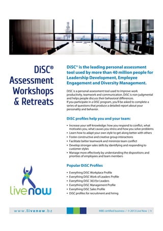 DiSC® is the leading personal assessment
tool used by more than 40 million people for
Leadership Development, Employee
Engagement and Diversity Management.
DiSC is a personal assessment tool used to improve work
productivity, teamwork and communication. DiSC is non-judgmental
and helps people discuss their behavioral diﬀerences.
If you participate in a DiSC program, you'll be asked to complete a
series of questions that produce a detailed report about your
personality and behavior.
DiSC profiles help you and your team:
• Increase your self-knowledge: how you respond to conflict, what
motivates you, what causes you stress and how you solve problems
• Learn how to adapt your own style to get along better with others
• Foster constructive and creative group interactions
• Facilitate better teamwork and minimize team conflict
• Develop stronger sales skills by identifying and responding to
customer styles
• Manage more eﬀectively by understanding the dispositions and
priorities of employees and team members
Popular DiSC Profiles
• Everything DiSC Workplace Profile
• Everything DiSC Work of Leaders Profile
• Everything DiSC 363 for Leaders
• Everything DiSC Management Profile
• Everything DiSC Sales Profile
• DiSC profiles for recruitment and hiring
DiSC®
Assessment
Workshops
& Retreats
w w w . l i v e n o w . b z MBE certified business / © 2013 Live Now | 1
©MarkRamsay,FlickrCC
 