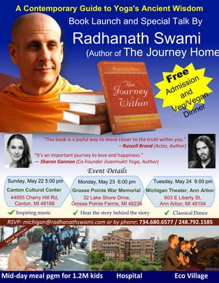 Radhanath Swami
Mid-day meal pgm for 1.2M kids Hospital Eco Village
44955 Cherry Hill Rd,
Canton, MI 48188
32 Lake Shore Drive,
Grosse Pointe Farms, MI 48236
603 E Liberty St,
Ann Arbor, MI 48104
“This book is a joyful way to move closer to the truth within you.”
– Russell Brand (Actor, Author)
(Author of The Journey Home
RSVP: michigan@radhanathswami.com or by phone: 734.680.6577 / 248.792.1585
“It’s an important journey to love and happiness.”
— Sharon Gannon (Co-Founder Jivanmukti Yoga, Author)
Event Details
Tuesday, May 24 6:00 pmMonday, May 23 6:00 pmSunday, May 22 5:00 pm
A Contemporary Guide to Yoga's Ancient Wisdom
Book Launch and Special Talk By
Inspiring music Classical DanceHear the story behind the story
Michigan Theater, Ann ArborGrosse Pointe War MemorialCanton Cultural Center
 