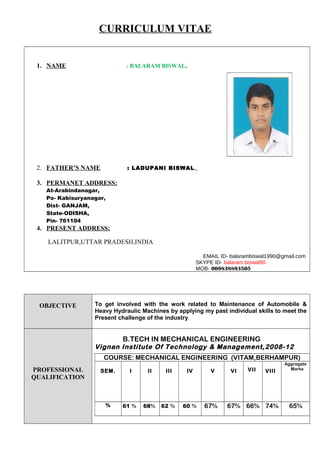 CURRICULUM VITAE
1. NAME : BALARAM BISWAL.
2. FATHER’S NAME : LADUPANI BISWAL.
3. PERMANET ADDRESS:
At-Arabindanagar,
Po- Kabisuryanagar,
Dist- GANJAM,
State-ODISHA,
Pin- 761104
4. PRESENT ADDRESS:
LALITPUR,UTTAR PRADESH,INDIA
EMAIL ID- balarambiswal1990@gmail.com
SKYPE ID- balaram.biswal90
MOB- 009838893505
OBJECTIVE To get involved with the work related to Maintenance of Automobile &
Heavy Hydraulic Machines by applying my past individual skills to meet the
Present challenge of the industry.
PROFESSIONAL
QUALIFICATION
B.TECH IN MECHANICAL ENGINEERING
Vignan Institute Of Technology & Management,2008-12
COURSE: MECHANICAL ENGINEERING (VITAM,BERHAMPUR)
SEM. I II III IV V VI VII VIII
Aggregate
Marks
% 61 % 68% 62 % 60 % 67% 67% 66% 74% 65%
 