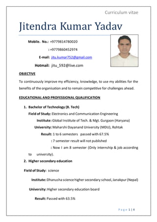 Curriculum vitae
P a g e 1 | 4
Jitendra Kumar Yadav
Mobile. No.: +9779814780020
: +9779860452974
E-mail: jitu.kumar752@gmail.com
Hotmail: jitu_592@live.com
OBJECTIVE
To continuously improve my efficiency, knowledge, to use my abilities for the
benefits of the organisation and to remain competitive for challenges ahead.
EDUCATIONAL AND PROFESSIONAL QUALIFICATION
1. Bachelor of Technology (B. Tech)
Field of Study: Electronics and Communication Engineering
Institute: Global Institute of Tech. & Mgt. Gurgaon (Haryana)
University: Maharshi Dayanand University (MDU), Rohtak
Result: 1 to 6 semesters passed with 67.5%
: 7 semester result will not published
: Now I am 8 semester (Only internship & job according
to university).
2. Higher secondary education
Field of Study: science
Institute:Dhanusha sciencehigher secondary school, Janakpur (Nepal)
University: Higher secondary education board
Result: Passed with 63.5%
 