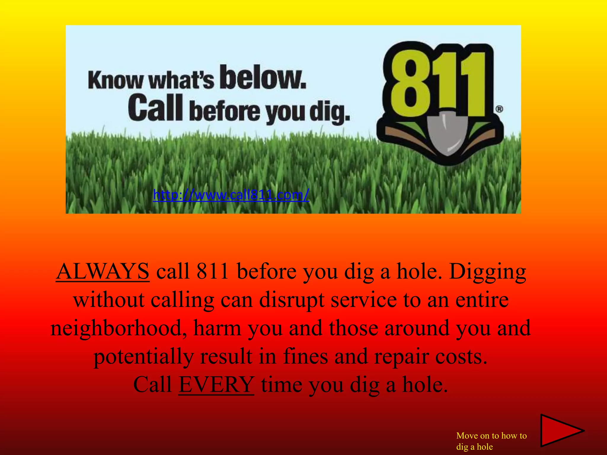 ALWAYS call 811 before you dig a hole. Digging
without calling can disrupt service to an entire
neighborhood, harm you and those around you and
potentially result in fines and repair costs.
Call EVERY time you dig a hole.
http://www.call811.com/
Move on to how to
dig a hole
 