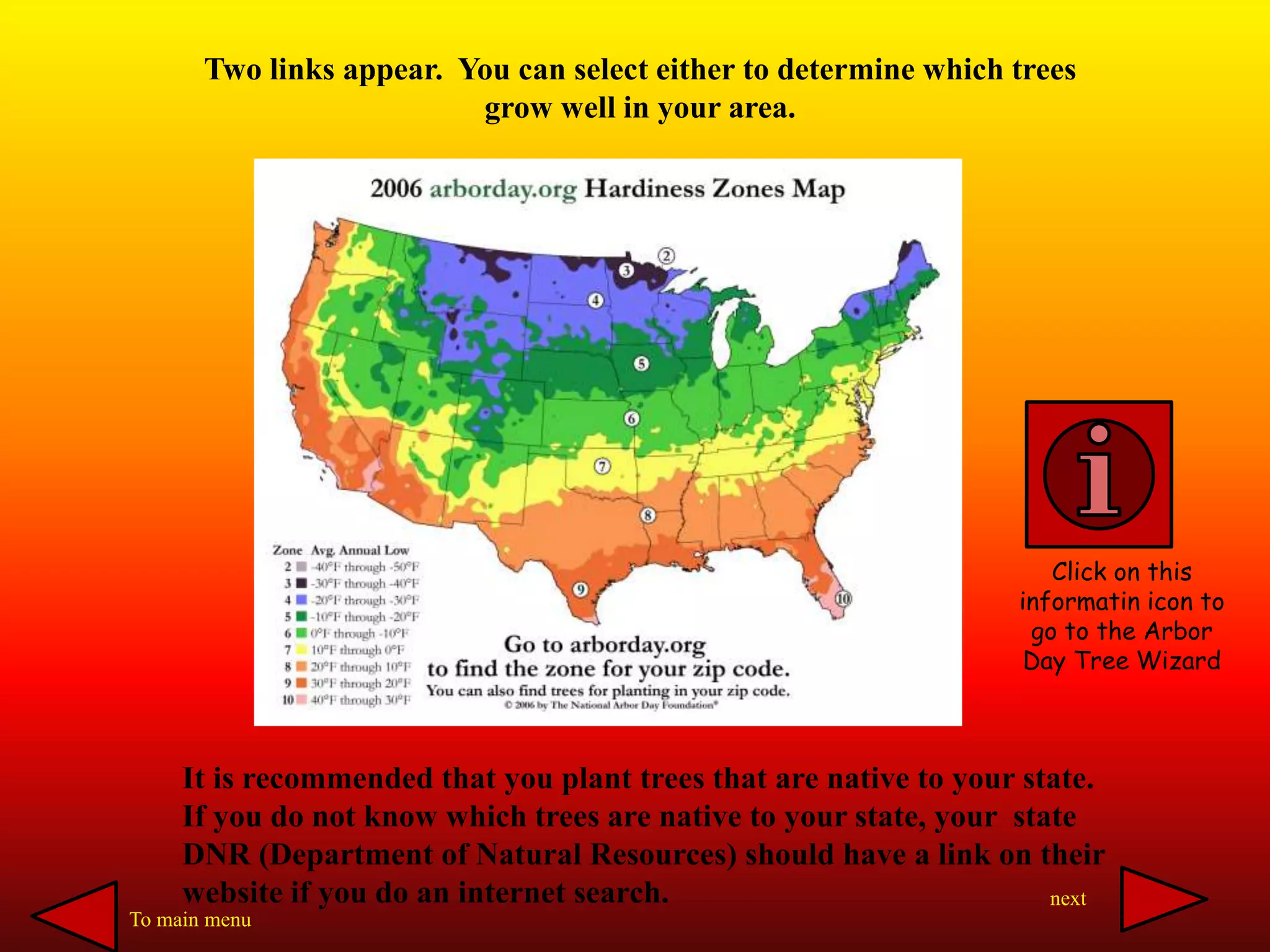 Two links appear. You can select either to determine which trees
grow well in your area.
It is recommended that you plant trees that are native to your state.
If you do not know which trees are native to your state, your state
DNR (Department of Natural Resources) should have a link on their
website if you do an internet search.
Click on this
informatin icon to
go to the Arbor
Day Tree Wizard
To main menu
next
 